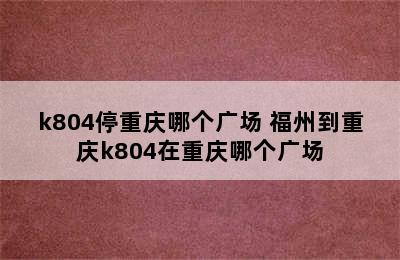 k804停重庆哪个广场 福州到重庆k804在重庆哪个广场